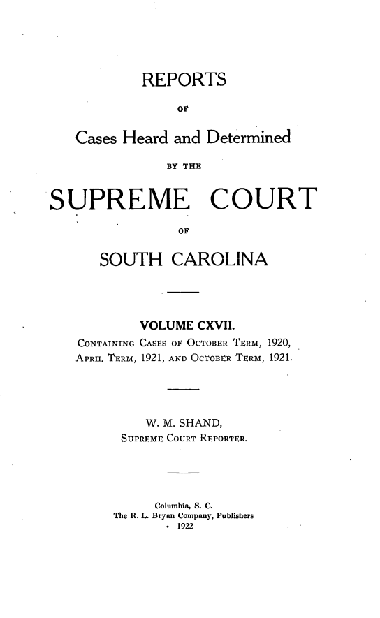 handle is hein.statereports/supctsc0117 and id is 1 raw text is: REPORTSOFCases Heard and DeterminedBY THESUPREME COURTOFSOUTH CAROLINACONTAININGAPRIL TERM,VOLUME CXVII.CASES OF OCTOBER TERM, 1920,1921, AND OCTOBER TERM, 1921.W. M. SHAND,'SUPREME COURT REPORTER.Columbia, S. C.The R. L. Bryan Company, Publishers. 1922