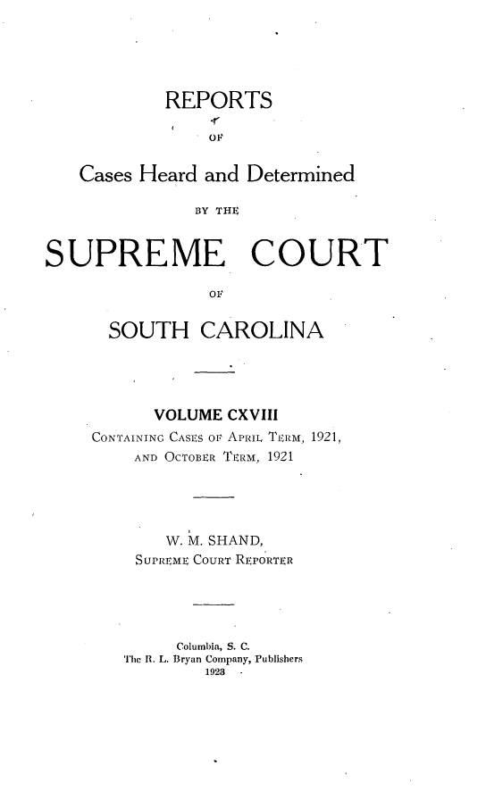 handle is hein.statereports/supctsc0118 and id is 1 raw text is: REPORTSOFCases Heard and DeterminedBY THESUPREME COURTovSOUTH CAROLINAVOLUME CXVIIICONTAINING CASES or APRIL TERM, 1921,AND OCTOBER TERM, 1921W. M. SHAND,SUPREME COURT REPORTERColumbia, S. C.Thc R. L. Bryan Company, Publishers19238