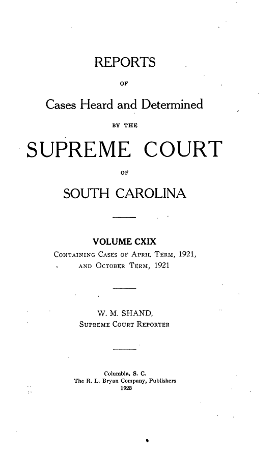 handle is hein.statereports/supctsc0119 and id is 1 raw text is: REPORTSOFCases Heard and DeterminedBY THESUPREME COURTOFSOUTH CAROLINAVOLUME CXIXCONTAINING CASES OF APRIL TERM, 1921,AND OCTOBER TERM, 1921W. M. SHAND,SUPREME COURT REPORTERColumbia, S. C.The R. L. Bryan Company, Publishers1923
