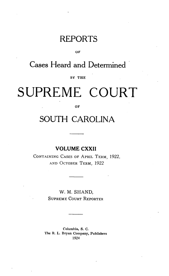 handle is hein.statereports/supctsc0122 and id is 1 raw text is: REPORTSOFCases Heard and DeterminedBY THESUPREME COURTOFSOUTH CAROLINAVOLUME CXXIICONTAINING CASES OF APRIL TERM, 1922,AND OCTOBER TERM, 1922W. M. SHAND,SUPREME COURT REPORTERColumbia, S. C.The R. L. Bryan Company, Publishers1924
