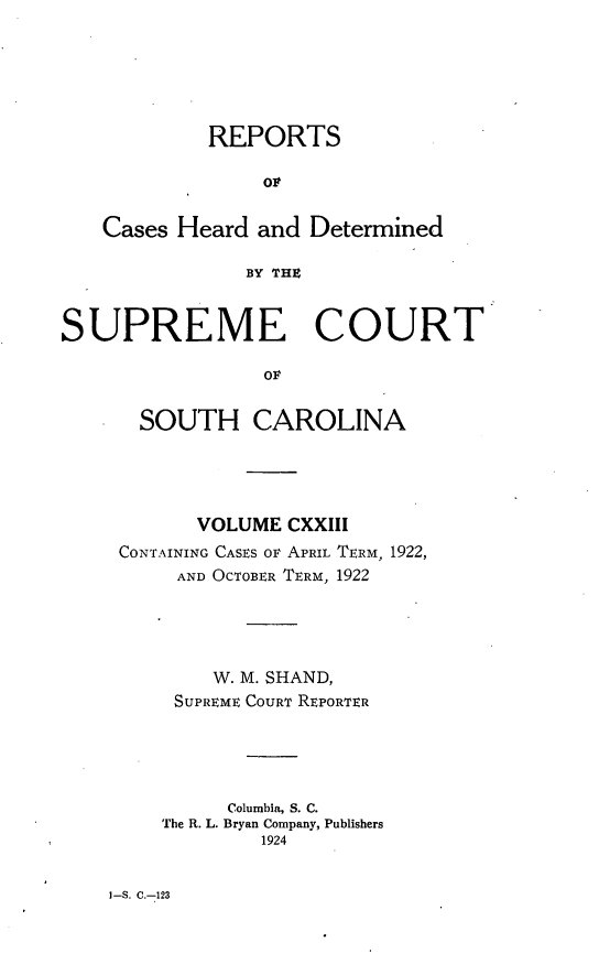 handle is hein.statereports/supctsc0123 and id is 1 raw text is: REPORTSCases Heard and DeterminedBY THZSUPREME COURTOFSOUTH CAROLINAVOLUME CXXIIICONTAINING CASES OF APRIL TERM, 1922,AND OCTOBER TERM, 1922W. M. SHAND,SUPREME COURT REPORTERColumbia, S. C.The R. L. Bryan Company, Publishers19241-S. C.-123