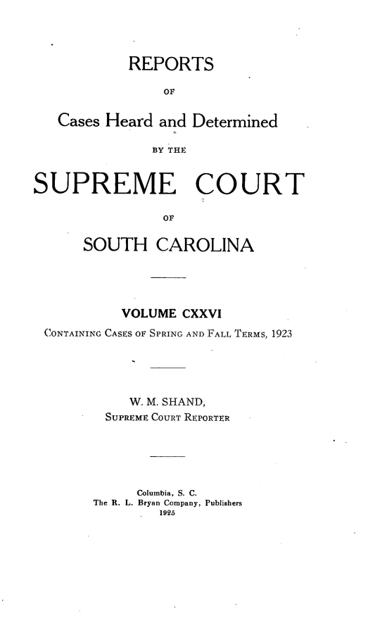 handle is hein.statereports/supctsc0126 and id is 1 raw text is: REPORTSOFCases Heard and DeterminedBY THESUPREME COURTOFSOUTH CAROLINAVOLUME CXXVICONTAINING CASES OF SPRING AND FALL TERMS, 1923W. M. SHAND,SUPREME COURT REPORTERColumbia, S. C.The R. L. Bryan Company, Publishers1925