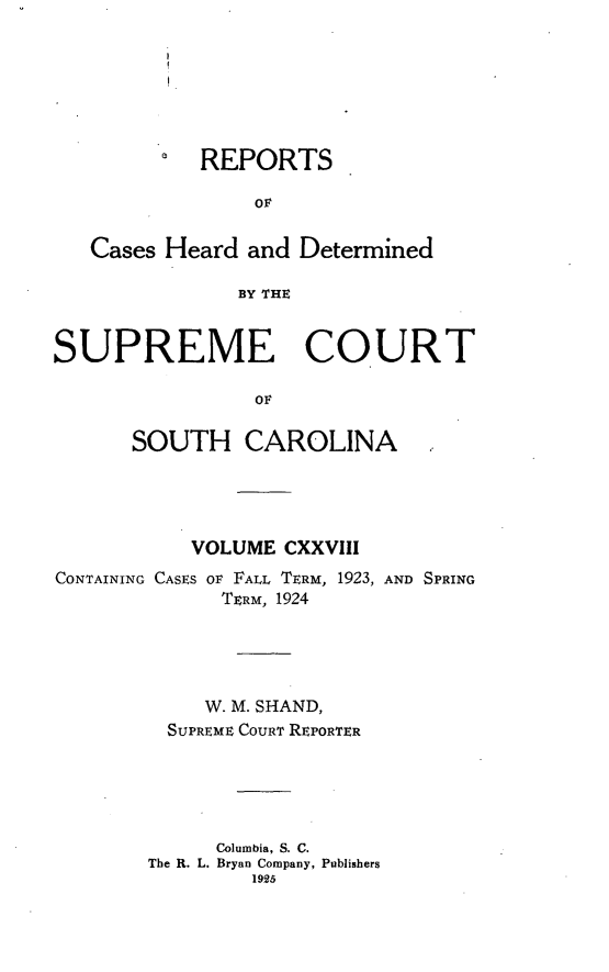 handle is hein.statereports/supctsc0128 and id is 1 raw text is: REPORTSOFCases Heard and DeterminedBY THESUPREME COURTOFSOUTH CAROLINAVOLUME CXXVIIICONTAINING CASES OF FALL TERM, 1923, AND SPRINGTERM, 1924W. M. SHAND,SUPREME COURT REPORTERColumbia, S. C.The R. L. Bryan Company, Publishers1925