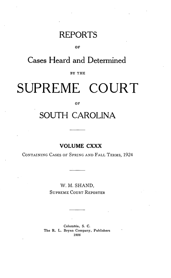 handle is hein.statereports/supctsc0130 and id is 1 raw text is: REPORTSOFCases Heard and DeterminedBY THESUPREME COURTOFSOUTH CAROLINAVOLUME CXXXCONTAINING CASES OF SPRING AND FALL TERMS, 1924W. M. SHAND,SUPREME COURT REPORTERColumbia, S. C.The R. L. Bryan Company, Publishers1926