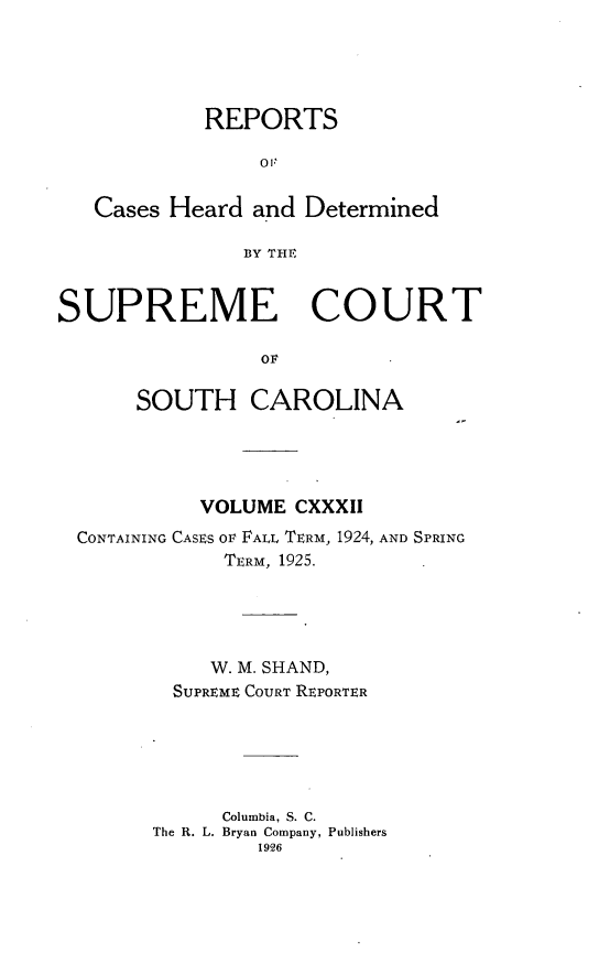 handle is hein.statereports/supctsc0132 and id is 1 raw text is: REPORTS0'Cases Heard and DeterminedBY THESUPREME COURTOFSOUTH CAROLINAVOLUME CXXXIICONTAINING CASES OF FALL TERM, 1924, AND SPRINGTERM, 1925.W. M. SHAND,SUPREME COURT REPORTERColumbia, S. C.The R. L. Bryan Company, Publishers1926