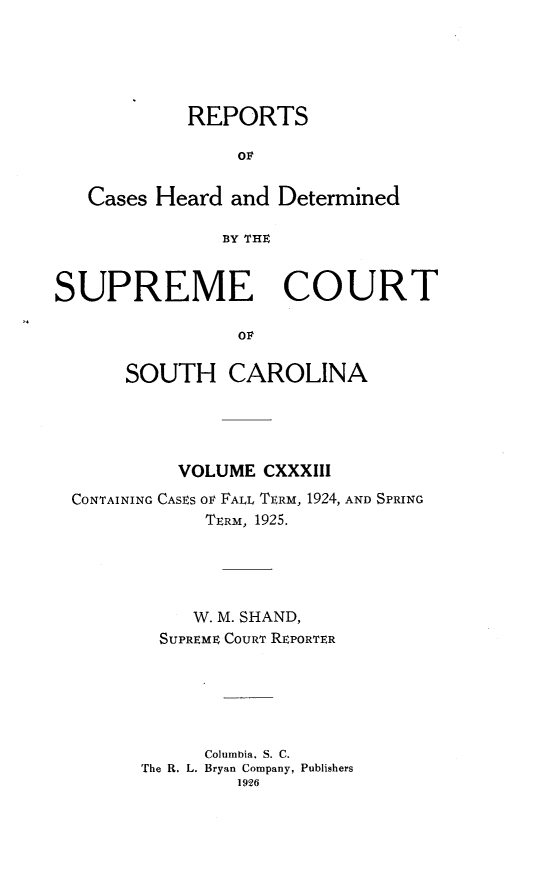 handle is hein.statereports/supctsc0133 and id is 1 raw text is: REPORTSOvCases Heard and DeterminedBY THESUPREME COURTOFSOUTH CAROLINAVOLUME CXXXIIICONTAINING CASES OF FALL TERM, 1924, AND SPRINGTERM, 1925.W. M. SHAND,SUPREME COURT REPORTERColumbia. S. C.The R. L. Bryan Company, Publishers1926