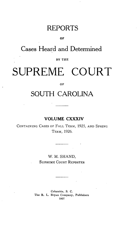 handle is hein.statereports/supctsc0134 and id is 1 raw text is: REPORTSOFCases Heard and DeterminedBY THESUPREME COURTOFSOUTH CAROLINAVOLUME CXXXIVCONTAINING CASES OF FALL TERM, 1925, AND SPRINGTERM, 1926.W. M. SHAND,SUPREME COURT REPORTERColumbia, S. C.The R. L. Bryan Company, Publishers1927