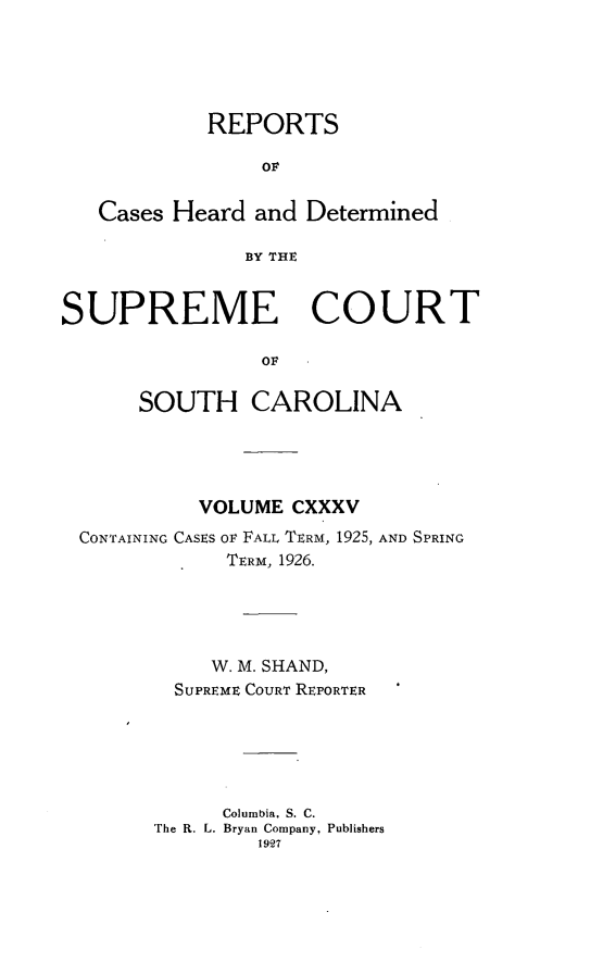 handle is hein.statereports/supctsc0135 and id is 1 raw text is: REPORTSOFCases Heard and DeterminedBY THESUPREME COURTOFSOUTH CAROLINAVOLUME CXXXVCONTAINING CASES oF FALL TERM, 1925, AND SPRINGTERM, 1926.W. M. SHAND,SUPREME COURT REPORTERColumbia, S. C.The R. L. Bryan Company, Publishers1927
