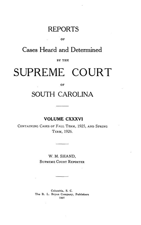 handle is hein.statereports/supctsc0136 and id is 1 raw text is: REPORTSOFCases Heard and DeterminedBY THESUPREME COURTOFSOUTH CAROLINAVOLUME CXXXVICONTAINING CASES OF FALL TERM, 1925, AND SPRINGTERM, 1926.W. M. SHAND,SUPREME COURT REPORTERColumbia, S. C.The R. L. Bryan Company, Publishers1927