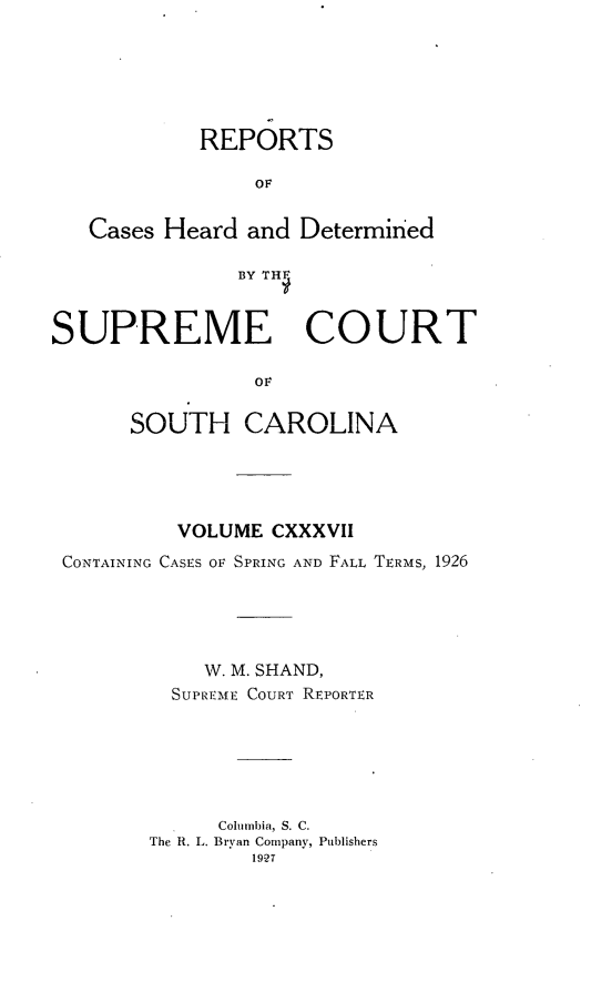 handle is hein.statereports/supctsc0137 and id is 1 raw text is: REPORTSOFCases Heard and DeterminedBY THFSUPREME COURTOFSOUTH CAROLINAVOLUME CXXXVIICONTAINING CASES OF SPRING AND FALL TERMS, 1926W. M. SHAND,SUPREME COURT REPORTERColumbia, S. C.The R. L. Bryan Company, Publishers19-27