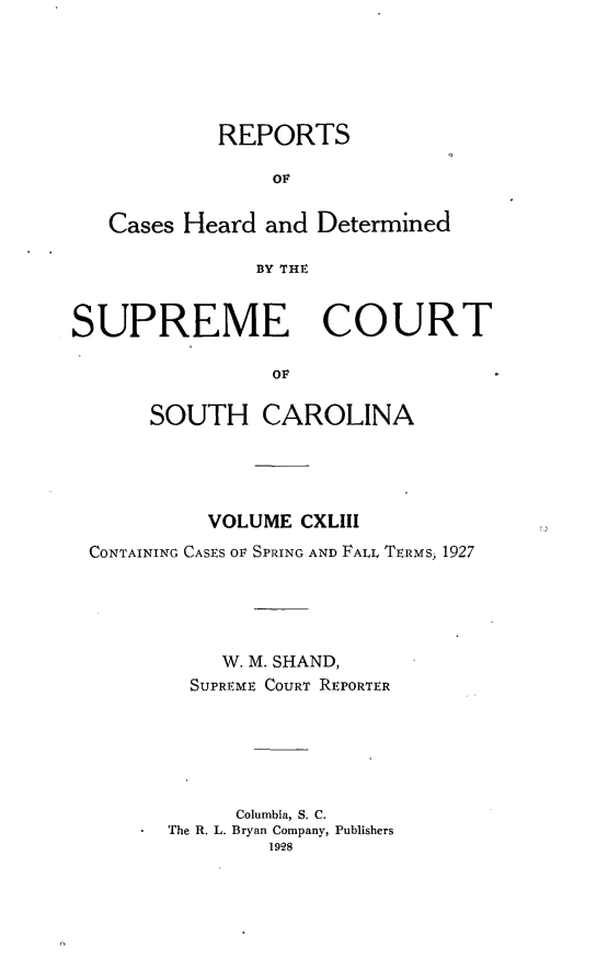 handle is hein.statereports/supctsc0143 and id is 1 raw text is: REPORTSOFCases Heard and DeterminedBY THESUPREME COURTOFSOUTH CAROLINAVOLUME CXLIIICONTAINING CASES OF SPRING AND FALL TERMS, 1927W. M. SHAND,SUPREME COURT REPORTERColumbia, S. C.The R. L. Bryan Company, Publishers1928