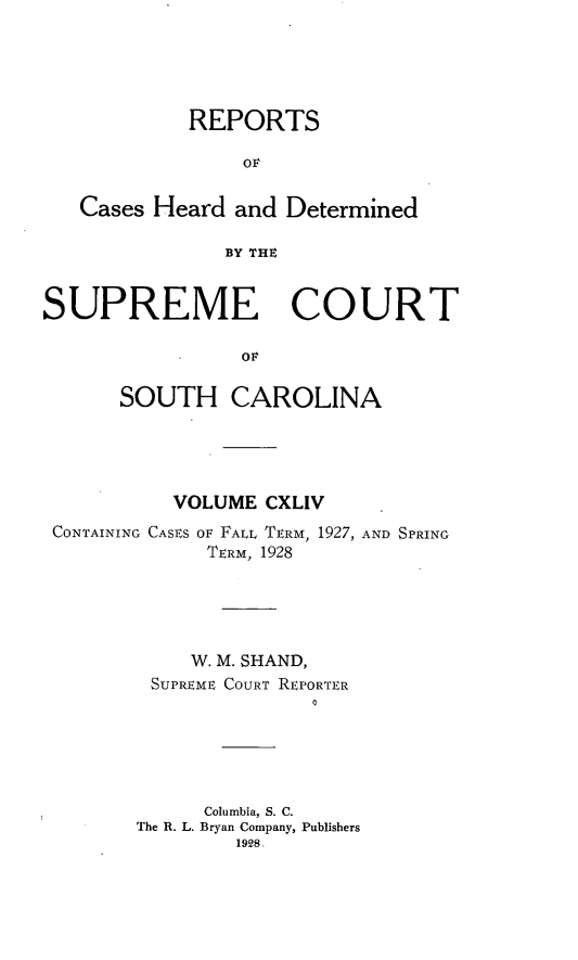 handle is hein.statereports/supctsc0144 and id is 1 raw text is: REPORTSOFCases Heard and DeterminedBY THSUPREME COURTOFSOUTH CAROLINAVOLUME CXLIVCONTAINING CASES OF FALL TERM, 1927, AND SPRINGTERM, 1928W. M. SHAND,SUPREME COURT REPORTERColumbia, S. C.The R. L. Bryan Company, Publishers1928.