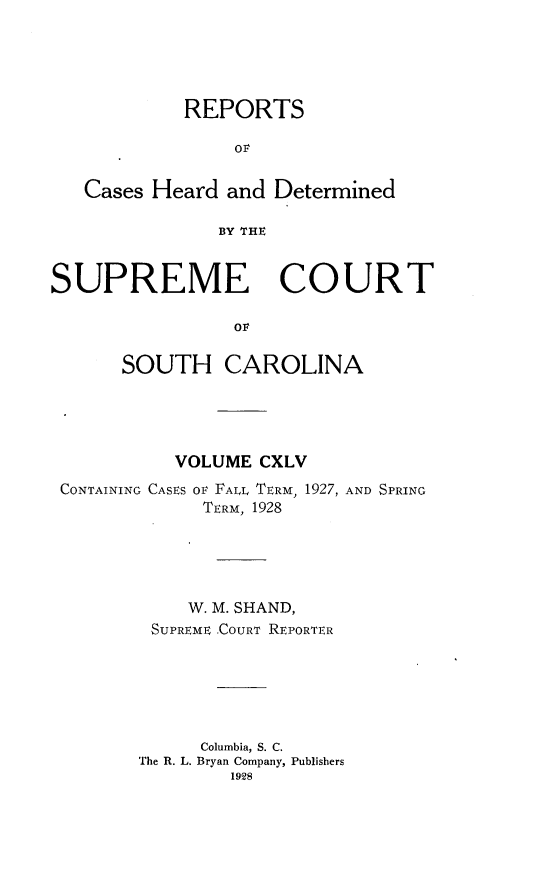 handle is hein.statereports/supctsc0145 and id is 1 raw text is: REPORTSOrCases Heard and DeterminedBY THESUPREME COURTovSOUTH CAROLINAVOLUME CXLVCONTAINING CASES OF FALL TERM, 1927, AND SPRINGTERM, 1928W. M. SHAND,SUPREME .COURT REPORTERColumbia, S. C.The R. L. Bryan Company, Publishers1928