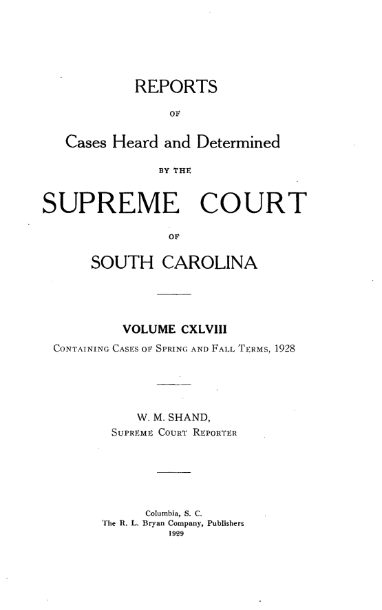 handle is hein.statereports/supctsc0148 and id is 1 raw text is: REPORTSOFCases Heard and DeterminedBY THESUPREME COURTOrSOUTH CAROLINAVOLUME CXLVIIICONTAINING CASES OF SPRING AND FALL TERMS, 1928W. M. SHAND,SUPREME COURT REPORTERColumbia, S. C.The R. L. Bryan Company, Publishers1929