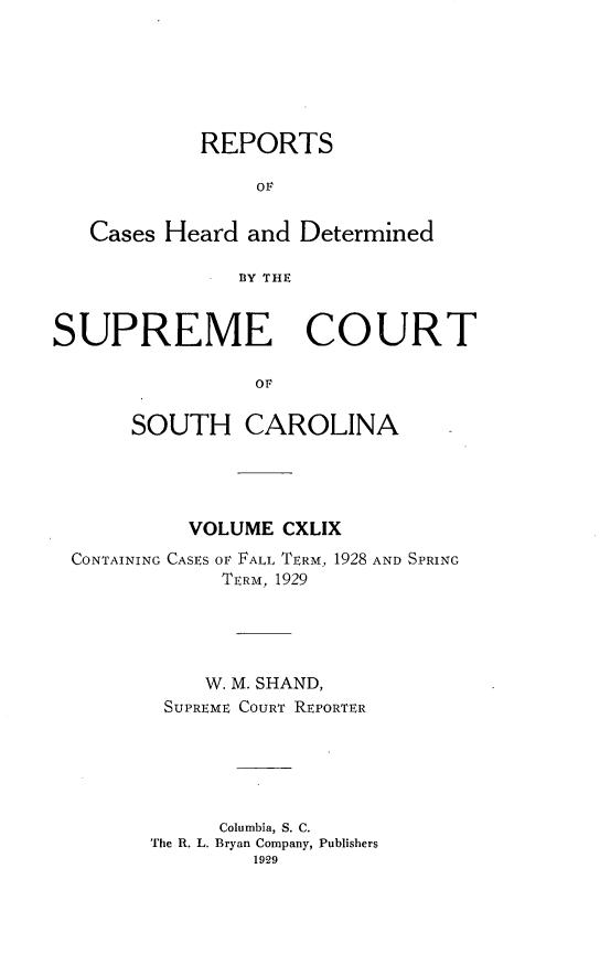 handle is hein.statereports/supctsc0149 and id is 1 raw text is: REPORTSOFCases Heard and DeterminedBY THESUPREME COURTOFSOUTH CAROLINAVOLUME CXLIXCONTAINING CASES OF FALL TERM, 1928 AND SPRINGTERM, 1929W. M. SHAND,SUPREME COURT REPORTERColumbia, S. C.The R. L. Bryan Company, Publishers1929