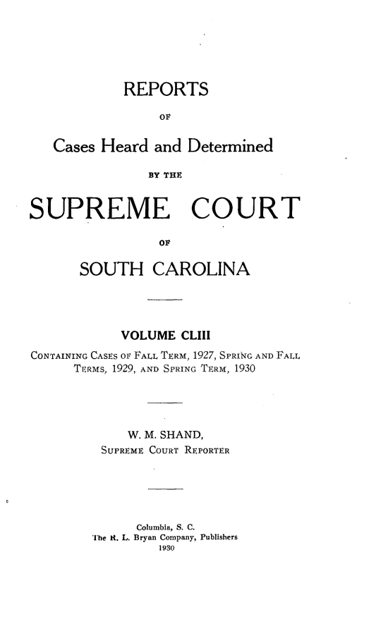 handle is hein.statereports/supctsc0153 and id is 1 raw text is: REPORTSOFCases Heard and DeterminedBY THESUPREME COURTovSOUTH CAROLINAVOLUME CLIIICONTAINING CASES oF FALL TERM, 1927, SPRING AND FALLTERMS, 1929, AND SPRING TERM, 1930W. M. SHAND,SUPREME COURT REPORTERColumbia, S. C.The it. L. Bryan Company, Publishers1930