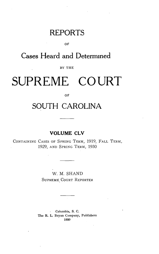 handle is hein.statereports/supctsc0155 and id is 1 raw text is: REPORTSOFCases Heard and DeterminedBY THESUPREME COURTSOUTH CAROLINAVOLUME CLVCONTAINING CASES OF SPRING TERM, 1919, FALL TERM,1929, AND SPRING TERM, 1930W. M. SHANDSUPREME COURT REPORTERColumbia, S. C.The R. L. Bryan Company, Publishers1930