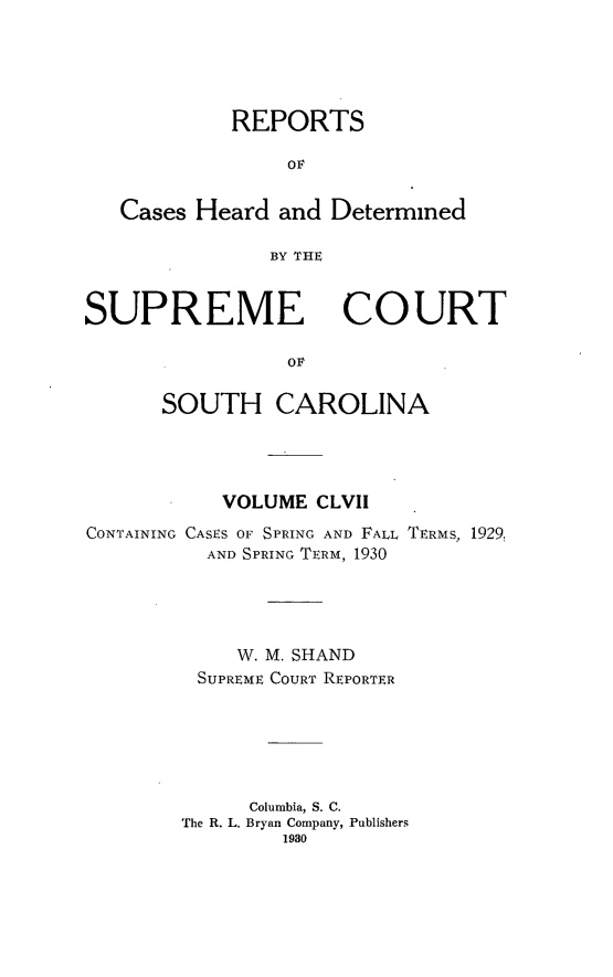 handle is hein.statereports/supctsc0157 and id is 1 raw text is: REPORTSOFCases Heard and DeterminedBY THESUPREMECOURTSOUTH CAROLINAVOLUME CLVIICONTAINING CASES OF SPRING AND FALL TERMS, 1929,AND SPRING TERM, 1930W. M. SHANDSUPREME COURT REPORTERColumbia, S. C.The R. L. Bryan Company, Publishers1980