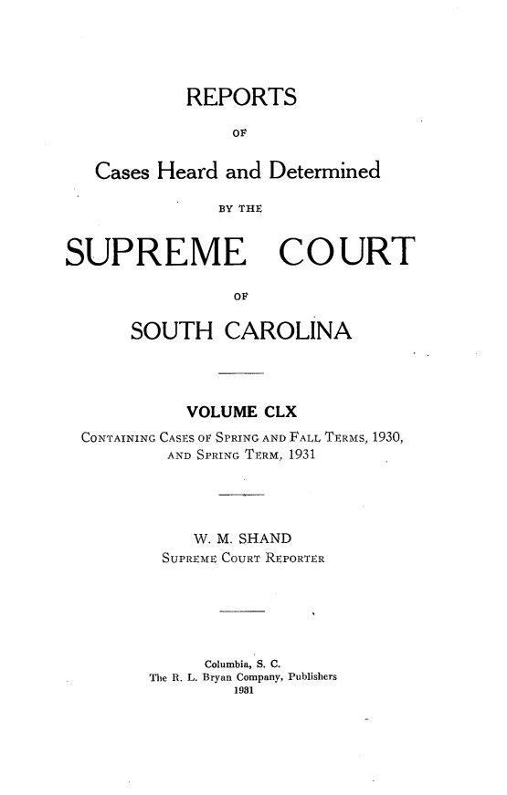 handle is hein.statereports/supctsc0160 and id is 1 raw text is: REPORTSOFCases Heard and DeterminedBY THVSUPREMECOURTOFSOUTH CAROLINAVOLUME CLXCONTAINING CASES or SPRING AND FALL TERMS, 1930,AND SPRING TERM, 1931W. M. SHANDSUPREME COURT REPORTERColumbia, S. C.The R. L. Bryan Company, Publishers1931