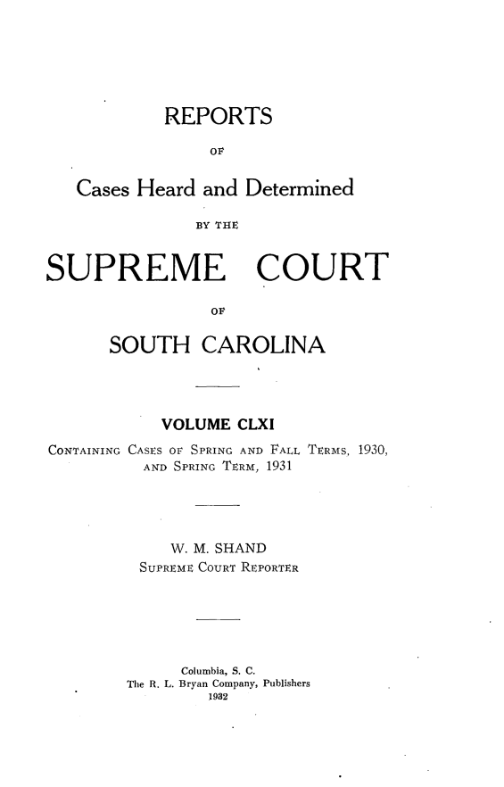 handle is hein.statereports/supctsc0161 and id is 1 raw text is: REPORTSOFCases Heard and DeterminedBY THESUPREME COURTOLSOUTH CAROLINAVOLUME CLXICONTAINING CASES OF SPRING AND FALL TERMS, 1930,AND SPRING TERM, 1931W. M. SHANDSUPREME COURT REPORTERColumbia, S. C.The R. L. Bryan Company, Publishers1932
