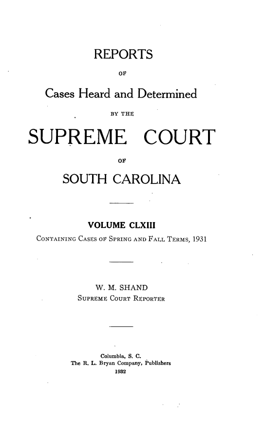 handle is hein.statereports/supctsc0163 and id is 1 raw text is: REPORTSOFCases Heard and DeterminedBY THESUPREME COURTo   LSOUTH CAROLINAVOLUME CLXIIICONTAINING CASES OF SPRING AND FALL TERMS, 1931W. M. SHANDSUPREME COURT REPORTERColumbia, S. C.The R. L. Bryan Company, Publishers1982