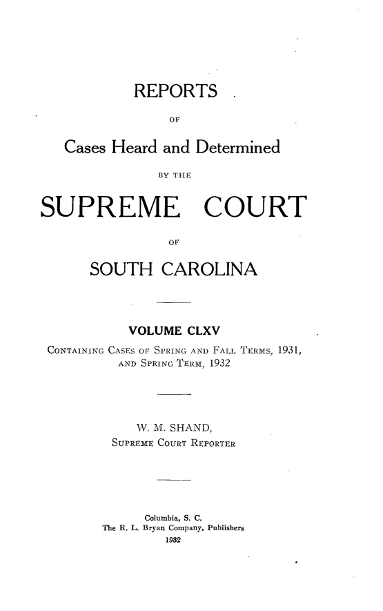 handle is hein.statereports/supctsc0165 and id is 1 raw text is:             REPORTS                 oF   Cases Heard and Determined               BY THESUPREME COURT                 OF      SOUTH CAROLINA           VOLUME CLXVCONTAINING CASES OF SPRING AND FALL TERMS, 1931,         AND SPRING TERM, 1932            W. M. SHAND,        SUPREME COURT REPORTER             Columbia, S. C.       The R. L. Bryan Company, Publishers