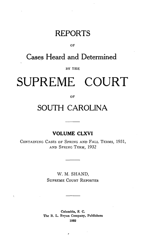 handle is hein.statereports/supctsc0166 and id is 1 raw text is: REPORTSOFCases Heard and DeterminedBY THE;SUPREMECOURTOvSOUTH CAROLINAVOLUME CLXVICONTAINING CASES O SPRING AND FALL TERMS, 1931,AND SPRING TERM, 1932W. M. SHAND,SUPREME COURT REPORTERColumbia, S. C.The R. L. Bryan Company, Publishers1982