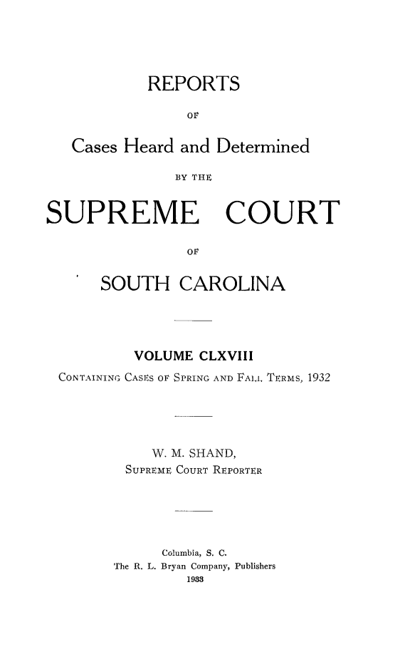 handle is hein.statereports/supctsc0168 and id is 1 raw text is: REPORTSOrCases Heard and DeterminedBY THESUPREMECOURTOvSOUTH CAROLINAVOLUME CLXVIIICONTAINING CASES OF SPRING AND FALL TERMS, 1932W. M. SHAND,SUPREME COURT REPORTERColumbia, S. C.The R. L. Bryan Company, Publishers1983