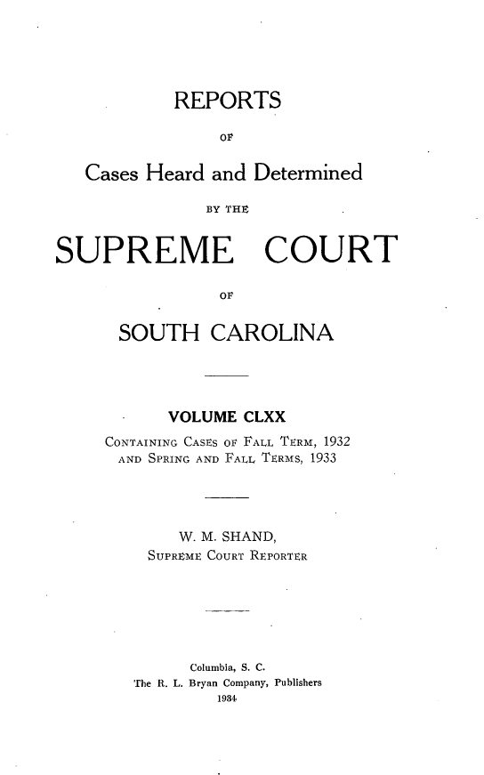 handle is hein.statereports/supctsc0170 and id is 1 raw text is: REPORTSOFCases Heard and DeterminedBY THXSUPREME COURTOrSOUTH CAROLINAVOLUME CLXXCONTAINING CASES Ov FALL TERM, 1932AND SPRING AND FALL TERMS, 1933W. M. SHAND,SUPREME COURT REPORTERColumbia, S. C.The R. L. Bryan Company, Publishers1934