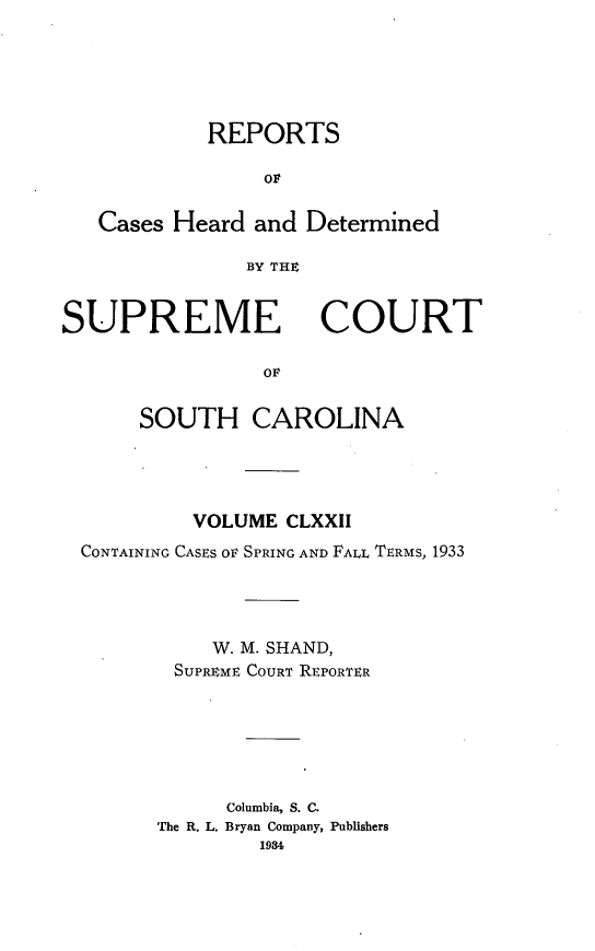 handle is hein.statereports/supctsc0172 and id is 1 raw text is: REPORTSorCases Heard and DeterminedBY THtSUPREME COURTOLSOUTH CAROLINAVOLUME CLXXIICONTAINING CASES Or SPRING AND FAL, TERMS, 1933W. M. SHAND,SUPREME COURT REPORTERColumbia, S. C.The R. L. Bryan Company, Publishers1984