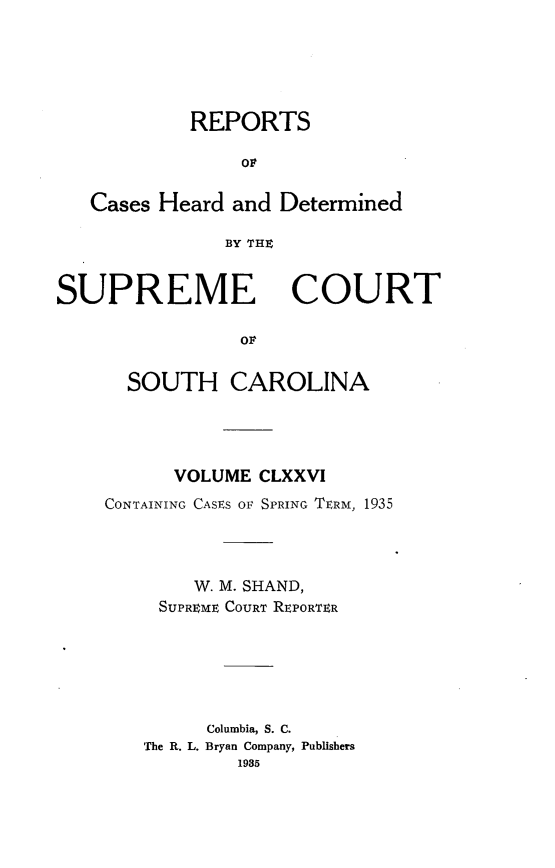 handle is hein.statereports/supctsc0176 and id is 1 raw text is: REPORTSOFCases Heard and DeterminedBY THtSUPREMECOURTOvSOUTH CAROLINAVOLUME CLXXVICONTAINING CASES OF SPRING TERM, 1935W. M. SHAND,SUPREME COURT REPORTERColumbia, S. C.The R. L. Bryan Company, Publishers1935