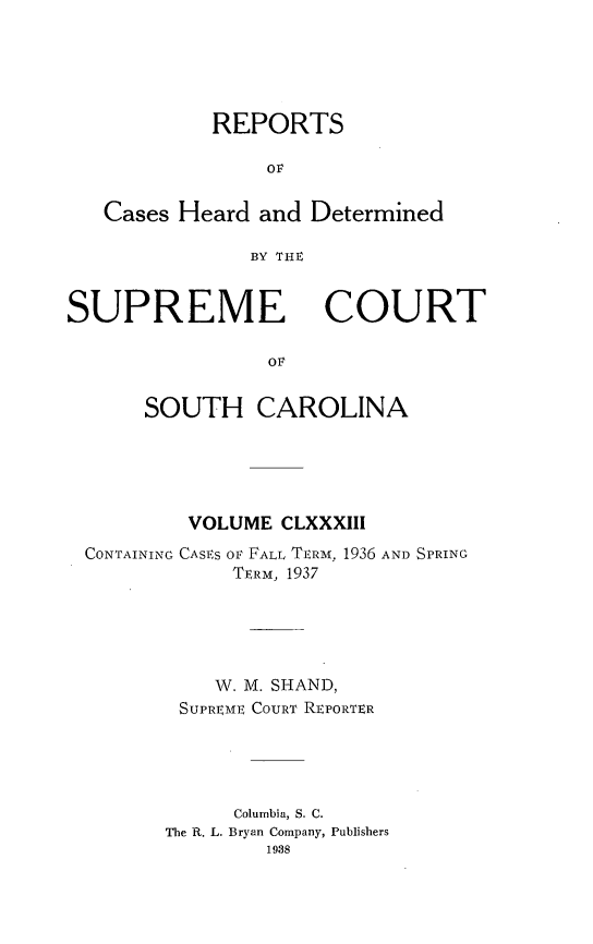 handle is hein.statereports/supctsc0183 and id is 1 raw text is: REPORTSorCases Heard and DeterminedBY THIESUPREMECOURTovSOUTH CAROLINAVOLUME CLXXXIIICONTAINING CASES OF FALL TERM, 1936 AND SPRINGTERM, 1937W. M. SHAND,SUPREME COURT REPORTERColumbia, S. C.The R. L. Bryan Company, Publishers1988