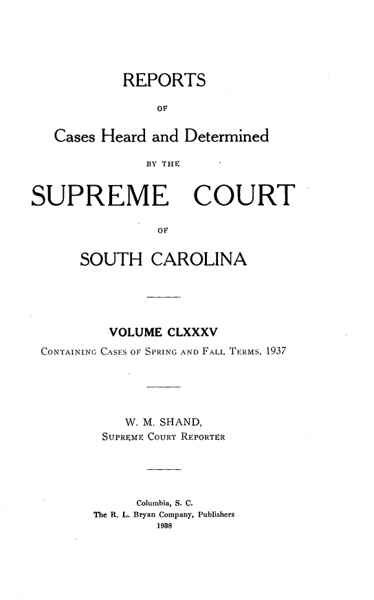 handle is hein.statereports/supctsc0185 and id is 1 raw text is: REPORTSOFCases Heard and DeterminedBY THESUPREMECOURTorSOUTH CAROLINAVOLUME CLXXXVCONTAINING CASES OF SPRING AND FALL TERMS, 1937W. M. SHAND,SUPREME COURT REPORTERColumbia, S. C.The R. L. Bryan Company, Publishers1938