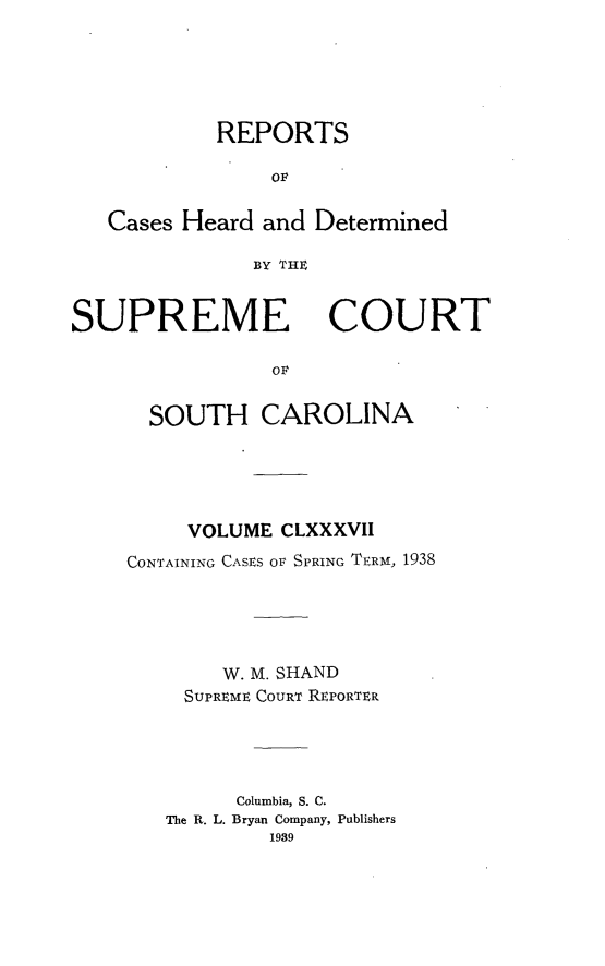 handle is hein.statereports/supctsc0187 and id is 1 raw text is: REPORTSOFCases Heard and DeterminedBY THESUPREME COURTO   LSOUTH CAROLINAVOLUME CLXXXVIICONTAINING CASES OF SPRING TERM, 1938W. M. SHANDSUPREME COURT REPORTERColumbia, S. C.The R. L. Bryan Company, Publishers1989