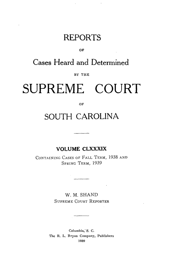 handle is hein.statereports/supctsc0189 and id is 1 raw text is: REPORTSOFCases Heard and DeterminedBY THE,SUPREMECOURTOFSOUTH CAROLINAVOLUME CLXXXIXCONTAINING CASES OF FALL TERM, 1938 ANDSPRING TERM, 1939W. M. SHANDSUPREME COURT REPORTERColumbia,* S. C.The R. L. Bryan Company, Publishers1989