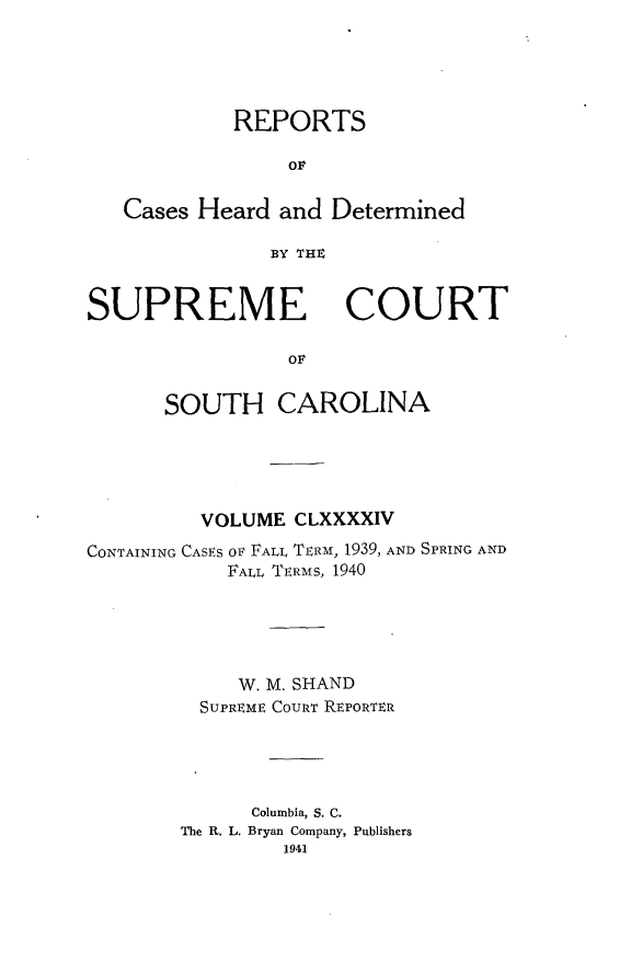handle is hein.statereports/supctsc0194 and id is 1 raw text is: REPORTSOFCases Heard and DeterminedBY THXSUPREMECOURToFSOUTH CAROLINAVOLUME CLXXXXIVCONTAINING CASES OF FALL TERM, 1939, AND SPRING ANDFALL TERMS, 1940W. M. SHANDSUPREME COURT REPORTERColumbia, S. C.The R. L. Bryan Company, Publishers1941