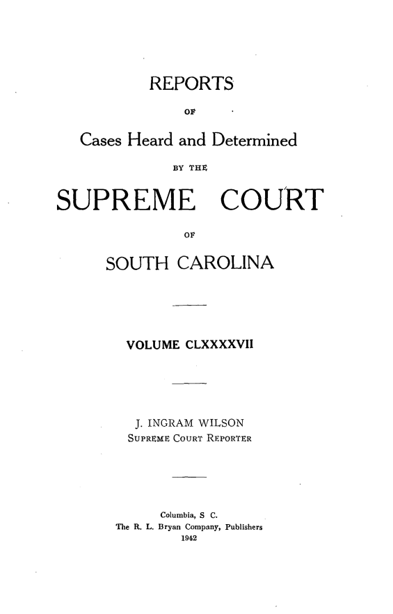 handle is hein.statereports/supctsc0197 and id is 1 raw text is: REPORTSOFCases Heard and DeterminedBY THtSUPREME COURTO   LSOUTH CAROLINAVOLUME CLXXXXVIIJ. INGRAM WILSONSUPREME COURT REPORTERColumbia, S C.The R. L. Bryan Company, Publishers1942
