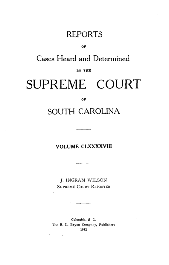 handle is hein.statereports/supctsc0198 and id is 1 raw text is: REPORTSOlCases Heard and DeterminedBY THEZSUPREMECOURTorSOUTH CAROLINAVOLUME CLXXXXVIIIJ. INGRAM WILSONSUPREME COURT REPORTERColumbia, S C.The R. L. Bryan Company, Publishers1942