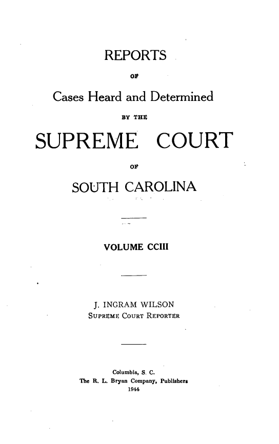 handle is hein.statereports/supctsc0203 and id is 1 raw text is: REPORTSorCases Heard and DeterminedBY THXSUPREMECOURTorSOUTH CAROLINAVOLUME CCIIIJ. INGRAM WILSONSUPREME COURT REPORTERColumbia, S. C.The R. L. Bryan Company, Publishers1944