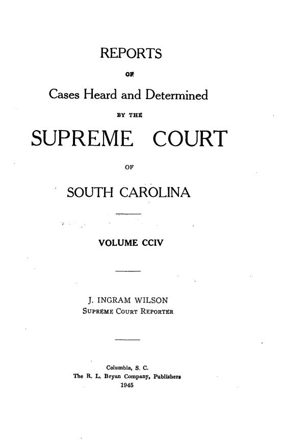 handle is hein.statereports/supctsc0204 and id is 1 raw text is: REPORTSoCases Heard and DeterminedBY TEEZSUPREMECOURTOFSOUTH CAROLINAVOLUME CCIVJ. INGRAM WILSONSUPREME COURT REPORTERColumbia, S. C.The R. L. Bryan Company, Publishers1945