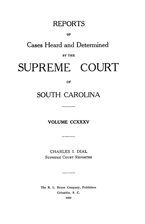 handle is hein.statereports/supctsc0235 and id is 1 raw text is: REPORTSOFCases Heard and DeterminedBY THESUPREMECOURTOFSOUTH CAROLINAVOLUME CCXXXVCHARLES I. DIALSUPREME COURT REPORTERThe R. L. Bryan Company, PublishersColumbia, S. C.1960
