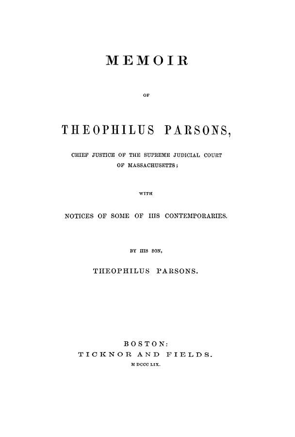 handle is hein.supcourt/mtheopac0001 and id is 1 raw text is: MEMOIROFTHEOPHILUS PARSONS,CHIEF JUSTICE OF THE SUPREME JUDICIAL COURTOF MASSACHUSETTS;WITHNOTICES OF SOME OF HIS CONTEMPORARIES.BY MS SON,THEOPHILUS PARSONS.BOSTON:TICKNOR AND FIELDS.M DCCC LIX.
