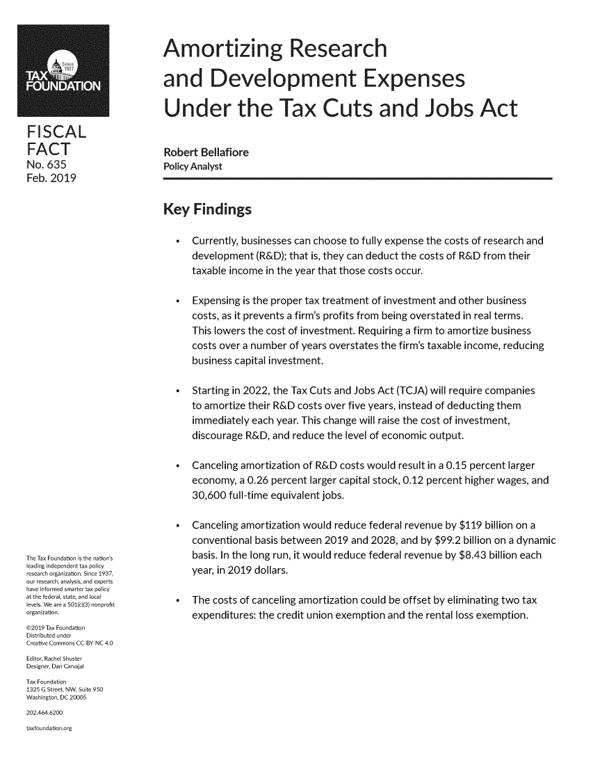 handle is hein.taxfoundation/amtzrd0001 and id is 1 raw text is: FISCALFACTNo. 635Feb. 2019The Tax Foundation is the nation'sleading independent tax policyresearch organization. Since 1937,our research, analysis, and expertshave informed smarter tax policyat the federal, state, and locallevels. We are a 501(c)(3) nonprofitorganization.©2019 Tax FoundationDistributed underCreative Commons CC BY NC 4.0Editor, Rachel ShusterDesigner, Dan CarvajalTax Foundation1325 G Street, NW, Suite 950Washington, DC 20005202.464.6200taxfoundation.orgAmortizing Researchand Development ExpensesUnder the Tax Cuts and Jobs ActRobert BellafiorePolicy AnalystKey Findings    Currently, businesses can choose to fully expense the costs of research and      development (R&D); that is, they can deduct the costs of R&D from their      taxable income in the year that those costs occur.    Expensing is the proper tax treatment of investment and other business      costs, as it prevents a firm's profits from being overstated in real terms.      This lowers the cost of investment. Requiring a firm to amortize business      costs over a number of years overstates the firm's taxable income, reducing      business capital investment.    Starting in 2022, the Tax Cuts and Jobs Act (TCJA) will require companies      to amortize their R&D costs over five years, instead of deducting them      immediately each year. This change will raise the cost of investment,      discourage R&D, and reduce the level of economic output.    Canceling amortization of R&D costs would result in a 0.15 percent larger      economy, a 0.26 percent larger capital stock, 0.12 percent higher wages, and      30,600 full-time equivalent jobs.    Canceling amortization would reduce federal revenue by $119 billion on a      conventional basis between 2019 and 2028, and by $99.2 billion on a dynamic      basis. In the long run, it would reduce federal revenue by $8.43 billion each      year, in 2019 dollars.    The costs of canceling amortization could be offset by eliminating two tax      expenditures: the credit union exemption and the rental loss exemption.