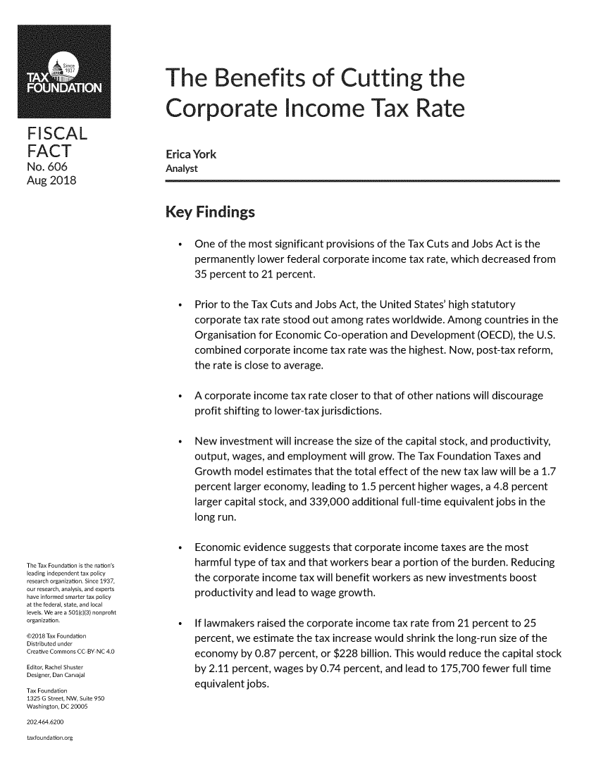 handle is hein.taxfoundation/bnftcutcx0001 and id is 1 raw text is: The Benefits of Cutting theCorporate Income Tax RateFISCALFACTNo. 606Aug  2018The Tax Foundation is the nation'sleading independent tax policyresearch organization. Since 1937,our research, analysis, and expertshave informed smarter tax policyat the federal, state, and locallevels. We are a 501(c)(3) nonprofitorganization.@2018 Tax FoundationDistributed underCreative Commons CC-BY NC 4.0Editor, Rachel ShusterDesigner, Dan CarvajalTax Foundation1325 G Street, NW, Suite 950Washington, DC 20005Erica YorkAnalystKey   Findings   *  One  of the most significant provisions of the Tax Cuts and Jobs Act is the      permanently  lower federal corporate income tax rate, which decreased from      35 percent to 21 percent.   *  Prior to the Tax Cuts and Jobs Act, the United States' high statutory      corporate tax rate stood out among rates worldwide. Among  countries in the      Organisation for Economic Co-operation  and Development  (OECD),  the U.S.      combined  corporate income tax rate was the highest. Now, post-tax reform,      the rate is close to average.   *  A corporate income tax rate closer to that of other nations will discourage      profit shifting to lower-tax jurisdictions.   *  New  investment will increase the size of the capital stock, and productivity,      output, wages, and employment  will grow. The Tax Foundation Taxes and      Growth  model estimates that the total effect of the new tax law will be a 1.7      percent larger economy, leading to 1.5 percent higher wages, a 4.8 percent      larger capital stock, and 339,000 additional full-time equivalent jobs in the      long run.   *  Economic  evidence suggests that corporate income taxes are the most      harmful type of tax and that workers bear a portion of the burden. Reducing      the corporate income tax will benefit workers as new investments boost      productivity and lead to wage growth.   *  If lawmakers raised the corporate income tax rate from 21 percent to 25      percent, we estimate the tax increase would shrink the long-run size of the      economy  by 0.87 percent, or $228 billion. This would reduce the capital stock      by 2.11 percent, wages by 0.74 percent, and lead to 175,700 fewer full time      equivalent jobs.202.464.6200taxfoundation.org