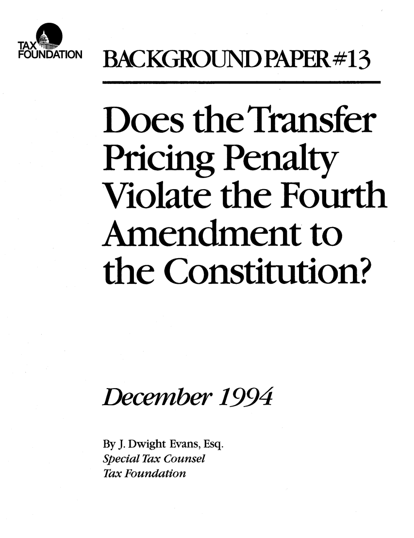 handle is hein.taxfoundation/bpbdxz0001 and id is 1 raw text is: TAX-0SFOUNDATION BACKGROUND PAPER #13Does the TransferPricing PenaltyViolate the FourthAmendment tothe Constitution?December 1994By J. Dwight Evans, Esq.Special Tax CounselTax Foundation