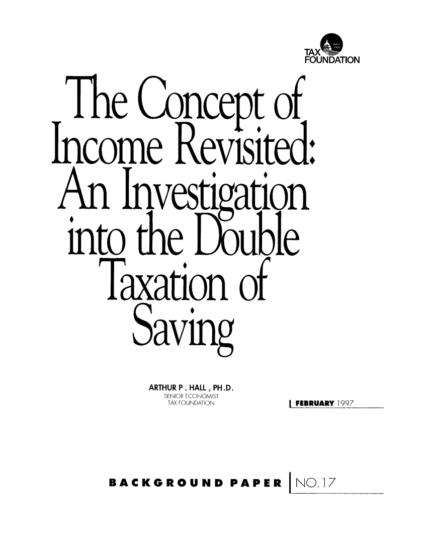 handle is hein.taxfoundation/bpbhxz0001 and id is 1 raw text is: TAX*~FOUNDATIONThe Concept ofIncome Revisited:An Investigationinto the LX, ubleTaxation ofSavingARTHUR P. HALL, PH.D.SENIOR ECONOMISTTAX FOUNDATION  I FEBRUARY 1997BACKGROUND PAPER INO.17