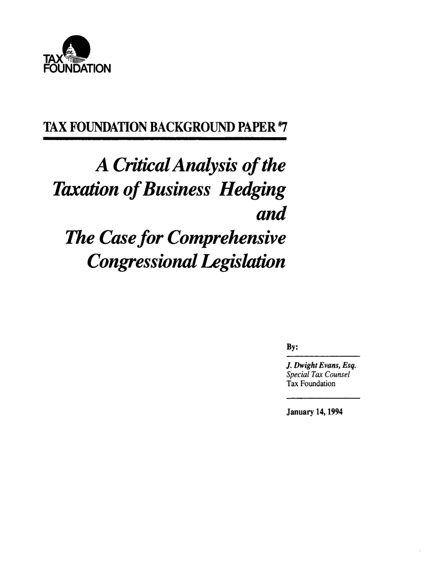 handle is hein.taxfoundation/bphxz0001 and id is 1 raw text is: TAX  'iiiii~FOUNDATIONTAX FOUNDATION BACKGROUND PAPER #7A CriticalAnalysis of theTaxation of Business HedgingandThe Case for ComprehensiveCongressional LegislationBy:J. Dwight Evans, Esq.Special Tax CounselTax FoundationJanuary 14, 1994