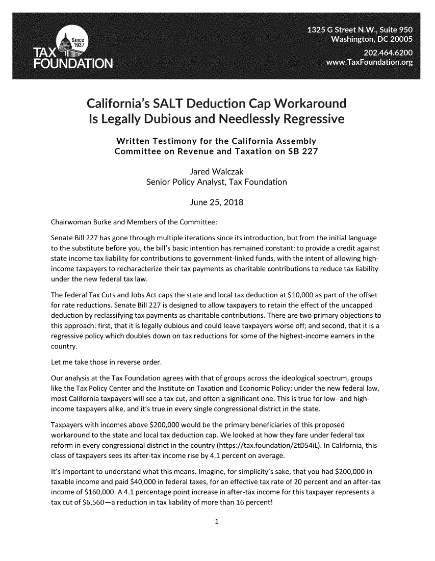 handle is hein.taxfoundation/casaltck0001 and id is 1 raw text is:           California's SALT Deduction Cap Workaround          Is  Legally Dubious and Needlessly Regressive                  Written Testimony for the California Assembly                  Committee on Revenue and Taxation on SB 227                                       Jared Walczak                           Senior Policy Analyst, Tax Foundation                                       June  25, 2018Chairwoman  Burke and Members of the Committee:Senate Bill 227 has gone through multiple iterations since its introduction, but from the initial languageto the substitute before you, the bill's basic intention has remained constant: to provide a credit againststate income tax liability for contributions to government-linked funds, with the intent of allowing high-income taxpayers to recharacterize their tax payments as charitable contributions to reduce tax liabilityunder the new federal tax law.The federal Tax Cuts and Jobs Act caps the state and local tax deduction at $10,000 as part of the offsetfor rate reductions. Senate Bill 227 is designed to allow taxpayers to retain the effect of the uncappeddeduction by reclassifying tax payments as charitable contributions. There are two primary objections tothis approach: first, that it is legally dubious and could leave taxpayers worse off; and second, that it is aregressive policy which doubles down on tax reductions for some of the highest-income earners in thecountry.Let me take those in reverse order.Our analysis at the Tax Foundation agrees with that of groups across the ideological spectrum, groupslike the Tax Policy Center and the Institute on Taxation and Economic Policy: under the new federal law,most California taxpayers will see a tax cut, and often a significant one. This is true for low- and high-income taxpayers alike, and it's true in every single congressional district in the state.Taxpayers with incomes above $200,000 would be the primary beneficiaries of this proposedworkaround to the state and local tax deduction cap. We looked at how they fare under federal taxreform in every congressional district in the country (https://tax.foundation/2tD54iL). In California, thisclass of taxpayers sees its after-tax income rise by 4.1 percent on average.It's important to understand what this means. Imagine, for simplicity's sake, that you had $200,000 intaxable income and paid $40,000 in federal taxes, for an effective tax rate of 20 percent and an after-taxincome of $160,000. A 4.1 percentage point increase in after-tax income for this taxpayer represents atax cut of $6,560-a reduction in tax liability of more than 16 percent!1