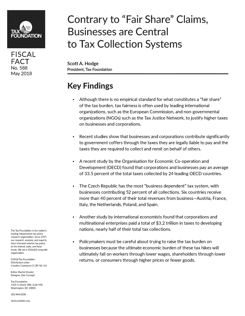 handle is hein.taxfoundation/ctfscb0001 and id is 1 raw text is: FISCALFACTNo. 588May  2018The Tax Foundation is the nation'sleading independent tax policyresearch organization. Since 1937,our research, analysis, and expertshave informed smarter tax policyat the federal, state, and locallevels. We are a 501(c)(3) nonprofitorganization.@2018 Tax FoundationDistributed underCreative Commons CC-BY NC 4.0Editor, Rachel ShusterDesigner, Dan CarvajalTax Foundation1325 G Street, NW, Suite 950Washington, DC 20005202.464.6200taxfoundation.orgContrary to Fair Share Claims,Businesses are Centralto Tax Collection SystemsScott A. HodgePresident, Tax FoundationKey Findings   *  Although there is no empirical standard for what constitutes a fair share      of the tax burden, tax fairness is often used by leading international      organizations, such as the European Commission, and non-governmental      organizations (NGOs) such as the Tax Justice Network, to justify higher taxes      on businesses and corporations.   *  Recent studies show that businesses and corporations contribute significantly      to government  coffers through the taxes they are legally liable to pay and the      taxes they are required to collect and remit on behalf of others.   *  A recent study by the Organisation for Economic Co-operation and      Development  (OECD)  found that corporations and businesses pay an average      of 33.5 percent of the total taxes collected by 24 leading OECD countries.   *  The Czech  Republic has the most business dependent tax system, with      businesses contributing 52 percent of all collections. Six countries receive      more than 40 percent of their total revenues from business-Austria, France,      Italy, the Netherlands, Poland, and Spain.   *  Another study by international economists found that corporations and      multinational enterprises paid a total of $3.2 trillion in taxes to developing      nations, nearly half of their total tax collections.   *  Policymakers must be careful about trying to raise the tax burden on      businesses because the ultimate economic burden of these tax hikes will      ultimately fall on workers through lower wages, shareholders through lower      returns, or consumers through higher prices or fewer goods.