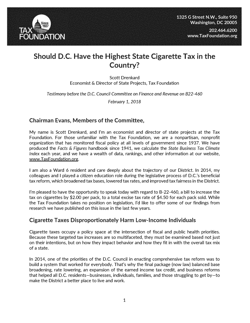 handle is hein.taxfoundation/dchigartx0001 and id is 1 raw text is:   Should D.C. Have the Highest State Cigarette Tax in the                                     Country?                                     Scott Drenkard                   Economist & Director of State Projects, Tax Foundation        Testimony before the D.C. Council Committee on Finance and Revenue on B22-460                                    February 1, 2018Chairman Evans, Members of the Committee,My  name  is Scott Drenkard, and I'm an economist and director of state projects at the TaxFoundation. For those unfamiliar with the Tax Foundation, we are a nonpartisan, nonprofitorganization that has monitored fiscal policy at all levels of government since 1937. We haveproduced the Facts & Figures handbook since 1941, we calculate the State Business Tax ClimateIndex each year, and we have a wealth of data, rankings, and other information at our website,www.TaxFoundation.ore.I am also a Ward 6 resident and care deeply about the trajectory of our District. In 2014, mycolleagues and I played a citizen education role during the legislative process of D.C.'s beneficialtax reform, which broadened tax bases, lowered tax rates, and improved tax fairness in the District.I'm pleased to have the opportunity to speak today with regard to B-22-460, a bill to increase thetax on cigarettes by $2.00 per pack, to a total excise tax rate of $4.50 for each pack sold. Whilethe Tax Foundation takes no position on legislation, I'd like to offer some of our findings fromresearch we have published on this issue in the last few years.Cigarette   Taxes  Disproportionately Harm Low-Income IndividualsCigarette taxes occupy a policy space at the intersection of fiscal and public health priorities.Because these targeted tax increases are so multifaceted, they must be examined based not juston their intentions, but on how they impact behavior and how they fit in with the overall tax mixof a state.In 2014, one of the priorities of the D.C. Council in enacting comprehensive tax reform was tobuild a system that worked for everybody. That's why the final package (now law) balanced basebroadening, rate lowering, an expansion of the earned income tax credit, and business reformsthat helped all D.C. residents-businesses, individuals, families, and those struggling to get by-tomake the District a better place to live and work.1